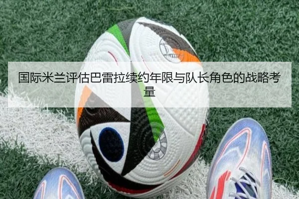 国际米兰评估巴雷拉续约年限与队长角色的战略考量