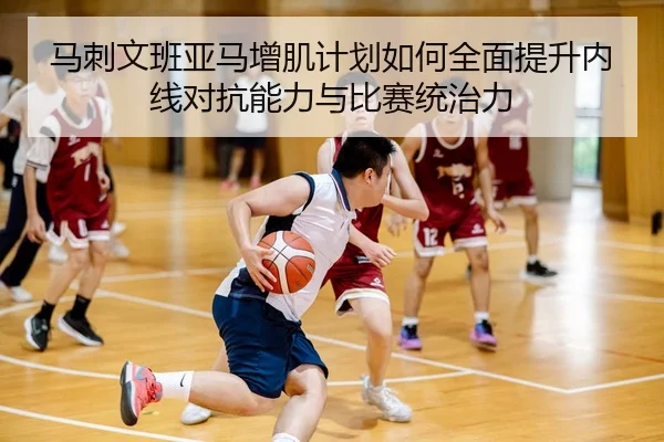 马刺文班亚马增肌计划如何全面提升内线对抗能力与比赛统治力