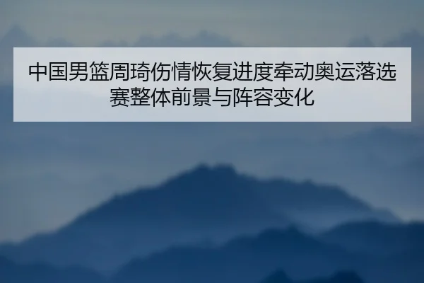 中国男篮周琦伤情恢复进度牵动奥运落选赛整体前景与阵容变化