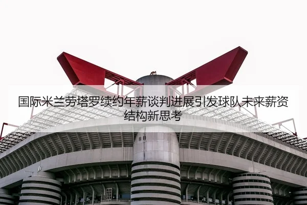 国际米兰劳塔罗续约年薪谈判进展引发球队未来薪资结构新思考