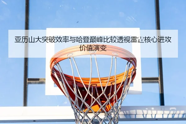 亚历山大突破效率与哈登巅峰比较透视雷霆核心进攻价值演变