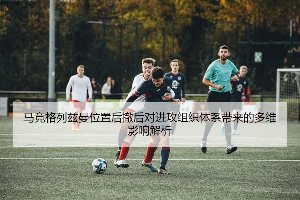马竞格列兹曼位置后撤后对进攻组织体系带来的多维影响解析