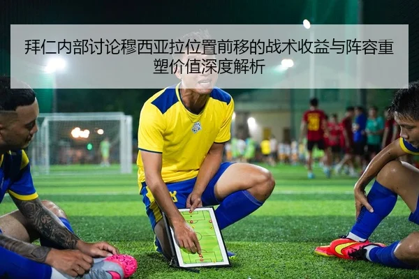 拜仁内部讨论穆西亚拉位置前移的战术收益与阵容重塑价值深度解析