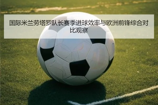 国际米兰劳塔罗队长赛季进球效率与欧洲前锋综合对比观察