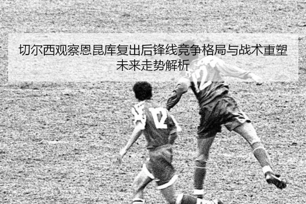 切尔西观察恩昆库复出后锋线竞争格局与战术重塑未来走势解析