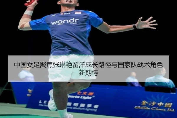 中国女足聚焦张琳艳留洋成长路径与国家队战术角色新期待