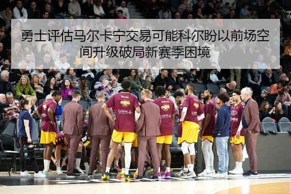 勇士评估马尔卡宁交易可能科尔盼以前场空间升级破局新赛季困境